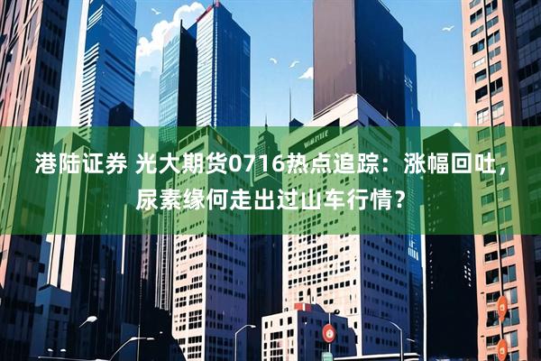 港陆证券 光大期货0716热点追踪：涨幅回吐，尿素缘何走出过山车行情？
