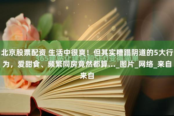 北京股票配资 生活中很爽！但其实糟蹋阴道的5大行为，爱甜食、频繁同房竟然都算..._图片_网络_来自