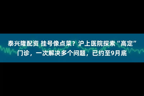 泰兴隆配资 挂号像点菜？沪上医院探索“高定”门诊，一次解决多个问题，已约至9月底