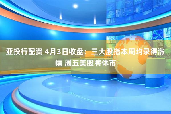 亚投行配资 4月3日收盘：三大股指本周均录得涨幅 周五美股将休市