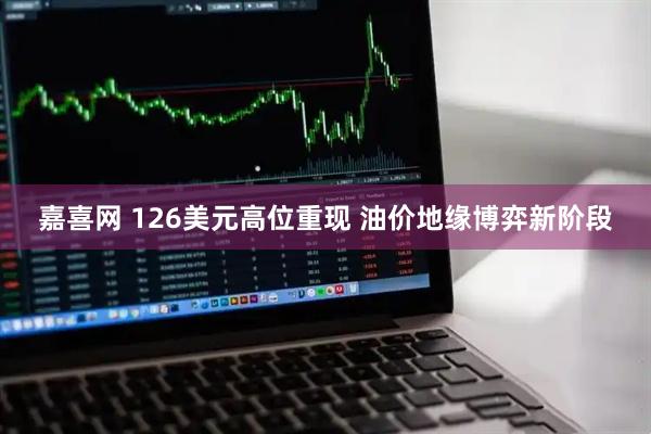 嘉喜网 126美元高位重现 油价地缘博弈新阶段