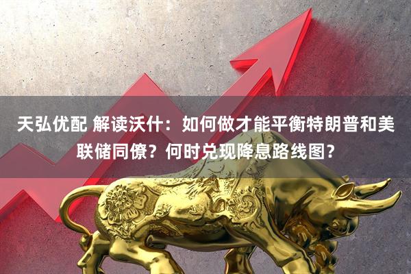 天弘优配 解读沃什：如何做才能平衡特朗普和美联储同僚？何时兑现降息路线图？