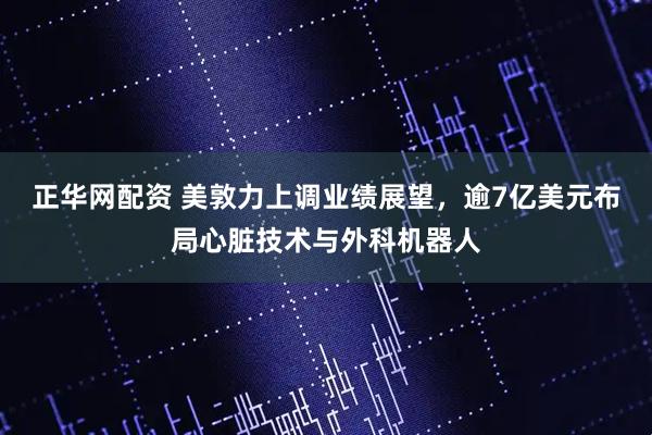 正华网配资 美敦力上调业绩展望，逾7亿美元布局心脏技术与外科机器人